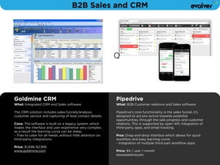 B2B Sales and CRM 
Goldmine CRM 
What: Integrated CRM and Sales software 
! 
The CRM solution includes sales funnels/analysis, 
customer service and capturing of lead contact details. 
! 
Cons: The software is built on a legacy system, which 
makes the interface and user experience very complex, 
as a result the learning curve can be steep. 
- Tries to cater for all needs, without little attention on 
third-party integrations. 
! 
Price: $1,696-$2,995 
www.goldmine.com 
Q 
Pipedrive 
What: B2B Customer relations and Sales software 
! 
Pipedrive's core functionality is the sales funnel, it’s 
designed to act pro-active towards potential 
opportunities, through the sale progress and customer 
relations. This is supported by open API, integration of 
third-party apps, and email tracking. 
! 
Pros: Drag-and-drop interface which allows for quick 
workflow and easy learning curve. 
- Integration of multiple third-part workflow apps 
! 
Price: $9 / user / month 
www.pipedrive.com 
 