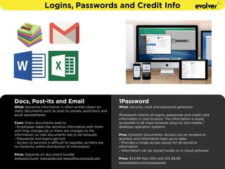 Logins, Passwords and Credit Info 
Docs, Post-its and Email 
What: Sensitive information is often written down on 
static documents such as post-its, emails, word docs and 
excel spreadsheets. 
Cons: Static documents lead to: 
- Employees takes the sensitive information with them 
with they change job or there are changes to the 
information, so new documents has to be reissued. 
- Passwords and logins get lost 
- Access to services is difficult to regulate, as there are 
no hierarchy within distribution of information 
! 
Price: Depends on document bundle 
www.post-it.com www.gmail.com www.office.microsoft.com 
1Password 
What: Security vault and password generator 
! 
1Password collects all logins, passwords and credit card 
information in one location. The information is easily 
accessible in all major browser plug-ins and mobile / 
desktops operation systems. 
! 
Pros: Dynamic Documents: Access can be revoked or 
granted, and information kept up-to-date. 
- Provides a single access points for all sensitive 
information 
- Information can be stored locally or in cloud software 
! 
Price: $34.99 Mac OSX and iOS $9.99 
www.agilebits.com/onepassword 
 