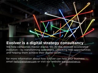 Evolver is a digital strategy consultancy 
We help companies master digital. We do this through accelerated 
evolution – by transforming operations, unlocking new opportunities 
and helping them achieve their digital vision. 
! 
for more information about how Evolver can help your business 
email hello@evolver.com or visit our website www.evolver.cc 
 