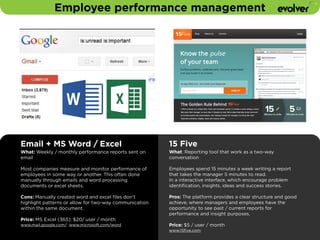 Employee performance management 
Email + MS Word / Excel 
What: Weekly / monthly performance reports sent on 
email 
! 
Most companies measure and monitor performance of 
employees in some way or another. This often done 
manually through emails and word processing 
documents or excel sheets. 
Cons: Manually created word and excel files don’t 
highlight patterns or allow for two-way communication 
within the same document. 
! 
Price: MS Excel (365): $20/ user / month 
www.mail.google.com/ www.microsoft.com/word 
15 Five 
What: Reporting tool that work as a two-way 
conversation 
! 
Employees spend 15 minutes a week writing a report 
that takes the manager 5 minutes to read. 
In a interactive interface, which encourage problem 
identification, insights, ideas and success stories. 
! 
Pros: The platform provides a clear structure and good 
achieve, where managers and employees have the 
opportunity to see past / current reports for 
performance and insight purposes. 
Price: $5 / user / month 
www.15five.com 
 