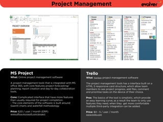 Project Management 
MS Project 
What: Online project management software 
A project management tools that is integrated with MS 
office 365, with core features project forecasting/ 
planning, report creation and day-to-day collaboration 
tools. 
! 
Cons: Complicated interface that have more features 
then usually required for project completion. 
- The core elements of the software is built around 
Gaantt charts and waterfall methodology 
Price: $20 / user / month (ERP) 
www.office.microsoft.com/project 
Trello 
What: Kanban project management software 
! 
The project management tools has a interface built on a 
HTML 5 responsive card structure, which allow team 
members to see project progress, add files, comment 
and prioritise tasks on the device of their choice. 
! 
Pros: The basics of the tool is simplistic, which provide 
an easy learning curve, as a result the team to only use 
features they need, when they get more comfortable 
multiple third-party integration can be added. 
! 
Price: $0 - 5 / user / month 
www.trello.com 
 