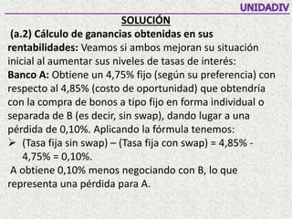 SOLUCIÓN
(a.2) Cálculo de ganancias obtenidas en sus
rentabilidades: Veamos si ambos mejoran su situación
inicial al aumentar sus niveles de tasas de interés:
Banco A: Obtiene un 4,75% fijo (según su preferencia) con
respecto al 4,85% (costo de oportunidad) que obtendría
con la compra de bonos a tipo fijo en forma individual o
separada de B (es decir, sin swap), dando lugar a una
pérdida de 0,10%. Aplicando la fórmula tenemos:
 (Tasa fija sin swap) – (Tasa fija con swap) = 4,85% -
4,75% = 0,10%.
A obtiene 0,10% menos negociando con B, lo que
representa una pérdida para A.
 