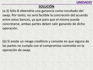 SOLUCIÓN
(a.3) Sólo B obtendría una ganancia como resultado del
swap. Por tanto, no será factible la concreción del acuerdo
entre estos bancos, ya que para que el mismo pueda
concretarse, ambas partes deben salir ganando de dicha
operación.
(b) Si existe un riesgo crediticio y consiste en que alguna de
las partes no cumpla con el compromiso contraído en la
operación de swap.
 