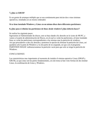 7.¿Que es GRUB?

Es un gestor de arranque múltiple que se usa comúnmente para iniciar dos o mas sistemas
operativos, instalados en un mismo ordenador.

Si se tiene instalado Windows y Linux en un mismo disco duro diferentes particiones:

8.¿Que pasa si elimino las particiones de linux desde windows?¿Que deberia hacer?

Se realiza los siguiente pasos:
Ingresamos al Administrador de discos, esto se hace dando clic derecho en le icono de MI PC, y
vamos a la parte de administración de Discos, en al cual se verán las particiones, al tener instalado
linux se verán las particiones correspondientes a las mismas mas la partición de windows.
Así que procedemos a dar clic derecho y ponemos la opción de eliminar la partición de Linux, así
quedaría solo la parte de Windows y la otra parte de no asignada, así que con el programa
PARTITION MAGIC redimencionamos la partición vaciá para que solo se tenga la partición de
Windows.

CONCLUSIONES

Las características mas importantes al momento de instalar el sistema operativo Linux (SWAP y
GRUB), ya que estas son las partes fundamentales, en este tema se han visto formas de des instalar
Linux, la combinación de Linux y Windows.
 