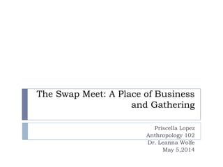 The Swap Meet: A Place of Business
and Gathering
Priscella Lopez
Anthropology 102
Dr. Leanna Wolfe
May 5,2014
 