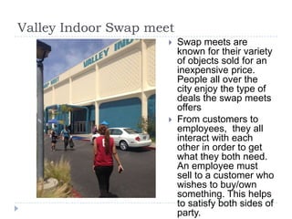 Valley Indoor Swap meet
 Swap meets are
known for their variety
of objects sold for an
inexpensive price.
People all over the
city enjoy the type of
deals the swap meets
offers
 From customers to
employees, they all
interact with each
other in order to get
what they both need.
An employee must
sell to a customer who
wishes to buy/own
something. This helps
to satisfy both sides of
party.
 