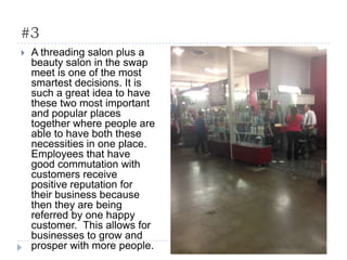 #3
 A threading salon plus a
beauty salon in the swap
meet is one of the most
smartest decisions. It is
such a great idea to have
these two most important
and popular places
together where people are
able to have both these
necessities in one place.
Employees that have
good commutation with
customers receive
positive reputation for
their business because
then they are being
referred by one happy
customer. This allows for
businesses to grow and
prosper with more people.
 