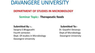 DAVANGERE UNIVERSITY
DEPARTMENT OF STUDIES IN MICROBIOLOGY
Seminar Topic:- Therapeutic foods
Submitted By :-. Submitted To:-
Swapna S Bhagavathi Dr. Gayathri Devaraja
Fourth semester. Dept.of Microbiology
Dept. Of studies in Microbiology Davangere University
Davangere University
 