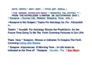 DATE : 020TH / MAY / 2014 ; ( TOTAL SET : 02Nos. ) .
[ THE NEWER ASTROLOGY BOOK ^^ BHARTIYA FAL JYOTISH ^^ :
FROM THE ASTROLOGER & WRITER Mr. DUTTATRAYAA DIXIT ] .
* Swapna ( Human Life Related Sleeping Time Info. ) :
<<Swapna is Not Subject / Topics For Astrology (i.e. For : FalJyotish
)>>.
Theirin * Kundali For Astrology Shows the Prediction’s for the
Future Time Going To Be The Forth Comming Fortunes in Our LiFe
.
Thats How * Swapna : Shows or indicates To Imagine The Forth
Comming Living LiFe Stories.
* Swapna Importances @ Morning Time ; In Life times its
indicated at the Time oF *Swapna. Usually : The * Star Moon
 