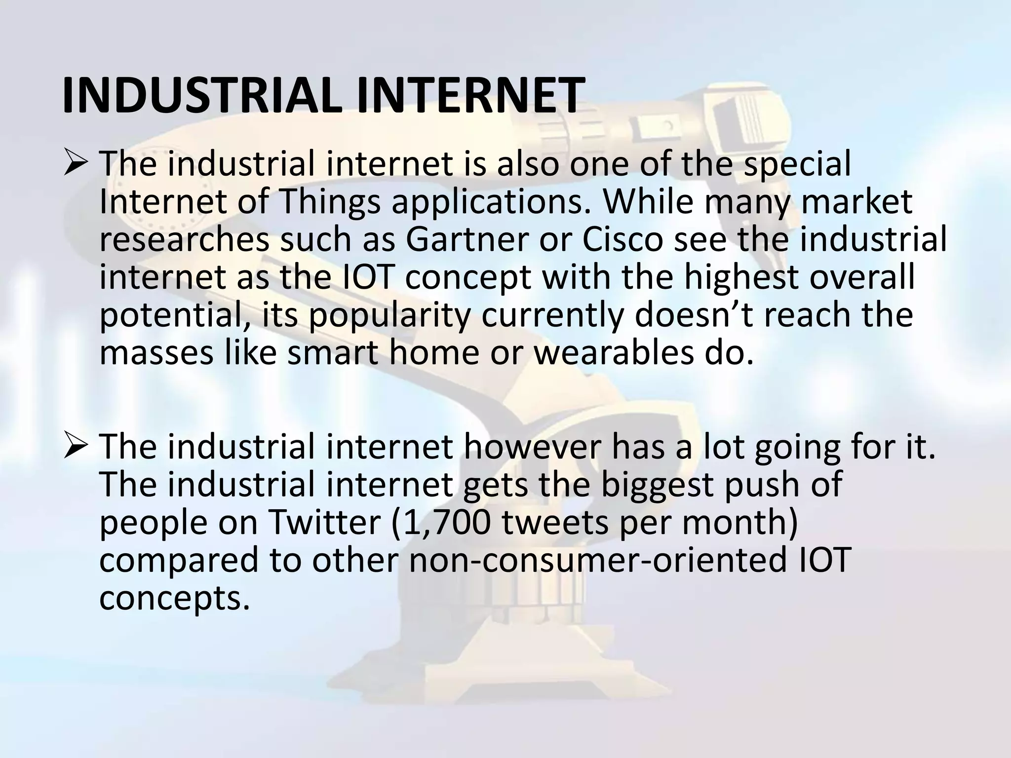 INDUSTRIAL INTERNET
 The industrial internet is also one of the special
Internet of Things applications. While many market
researches such as Gartner or Cisco see the industrial
internet as the IOT concept with the highest overall
potential, its popularity currently doesn’t reach the
masses like smart home or wearables do.
 The industrial internet however has a lot going for it.
The industrial internet gets the biggest push of
people on Twitter (1,700 tweets per month)
compared to other non-consumer-oriented IOT
concepts.
 