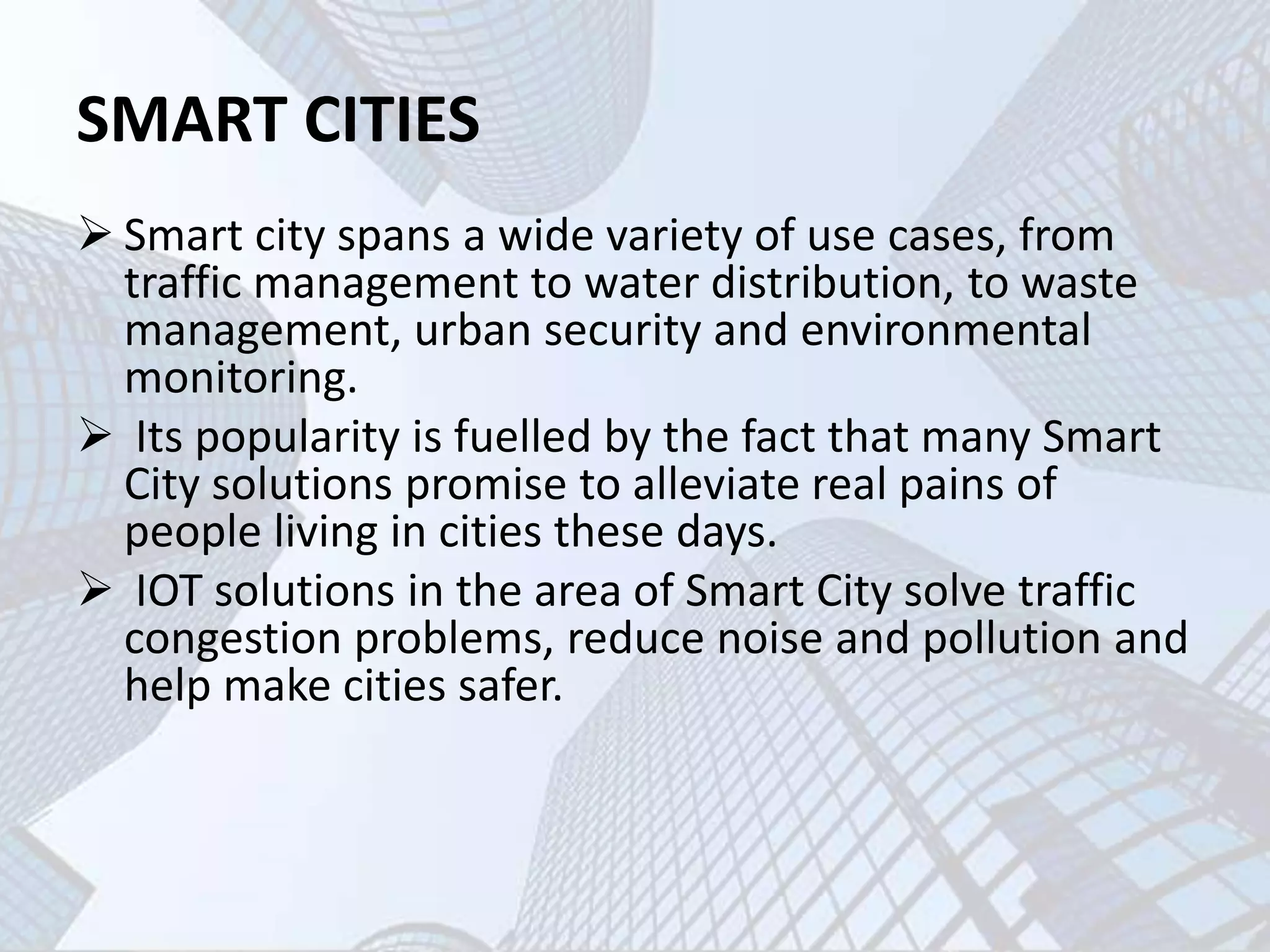 SMART CITIES
 Smart city spans a wide variety of use cases, from
traffic management to water distribution, to waste
management, urban security and environmental
monitoring.
 Its popularity is fuelled by the fact that many Smart
City solutions promise to alleviate real pains of
people living in cities these days.
 IOT solutions in the area of Smart City solve traffic
congestion problems, reduce noise and pollution and
help make cities safer.
 