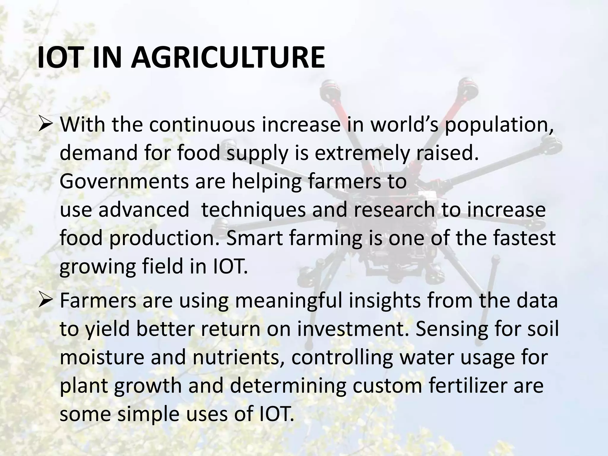 IOT IN AGRICULTURE
 With the continuous increase in world’s population,
demand for food supply is extremely raised.
Governments are helping farmers to
use advanced techniques and research to increase
food production. Smart farming is one of the fastest
growing field in IOT.
 Farmers are using meaningful insights from the data
to yield better return on investment. Sensing for soil
moisture and nutrients, controlling water usage for
plant growth and determining custom fertilizer are
some simple uses of IOT.
 