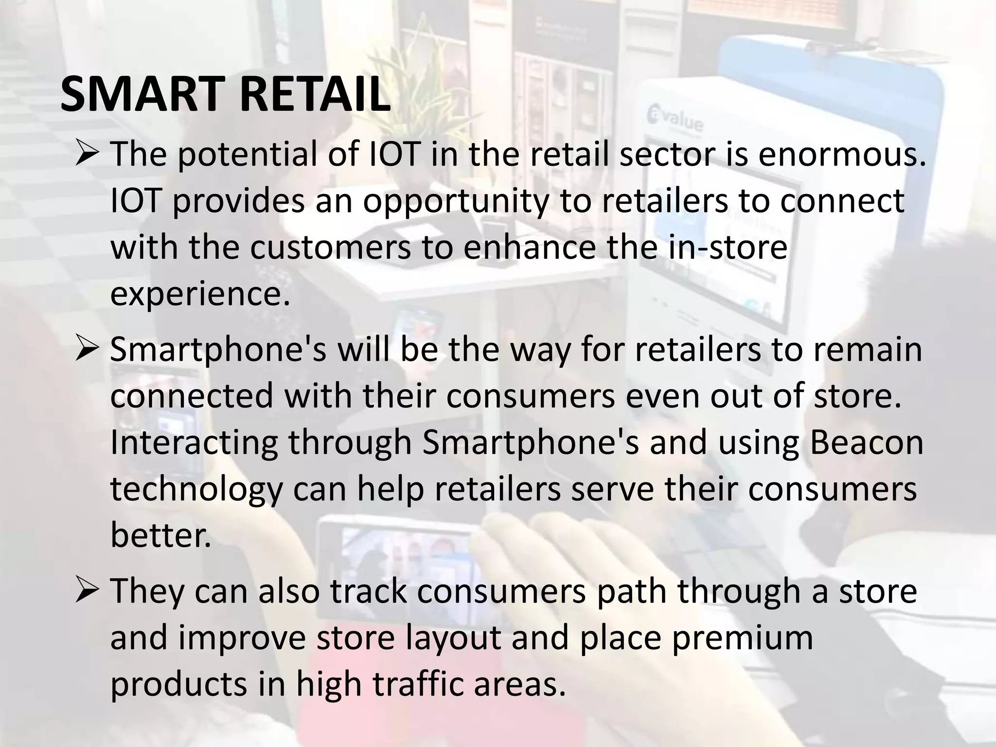 SMART RETAIL
 The potential of IOT in the retail sector is enormous.
IOT provides an opportunity to retailers to connect
with the customers to enhance the in-store
experience.
 Smartphone's will be the way for retailers to remain
connected with their consumers even out of store.
Interacting through Smartphone's and using Beacon
technology can help retailers serve their consumers
better.
 They can also track consumers path through a store
and improve store layout and place premium
products in high traffic areas.
 