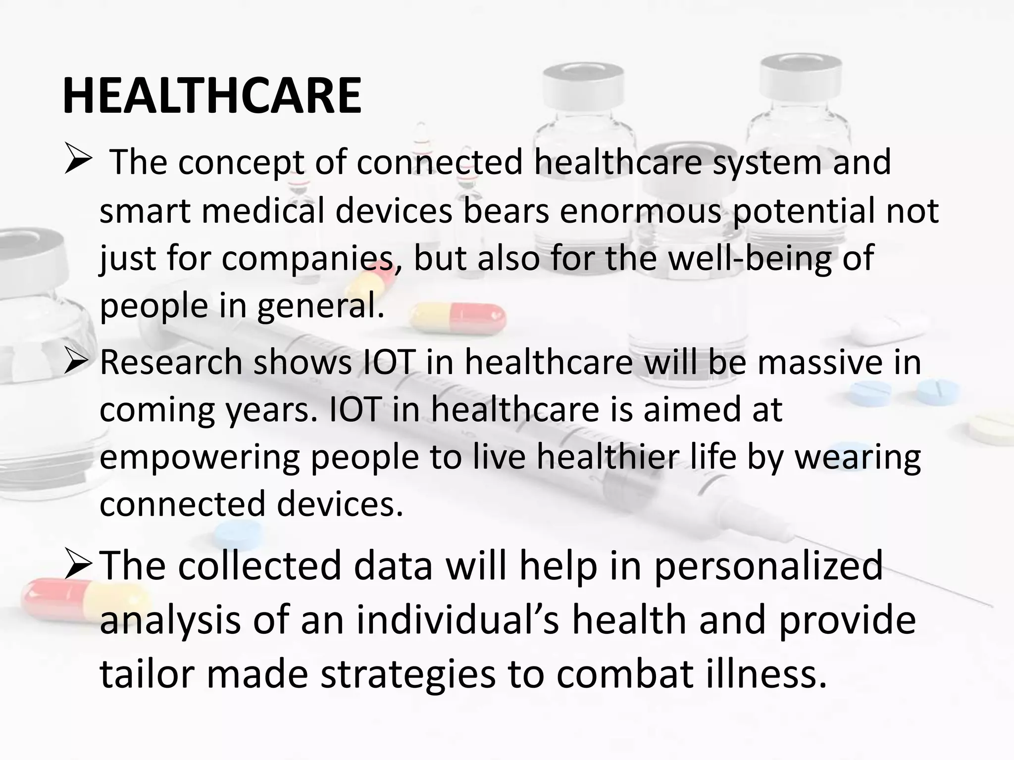 HEALTHCARE
 The concept of connected healthcare system and
smart medical devices bears enormous potential not
just for companies, but also for the well-being of
people in general.
 Research shows IOT in healthcare will be massive in
coming years. IOT in healthcare is aimed at
empowering people to live healthier life by wearing
connected devices.
The collected data will help in personalized
analysis of an individual’s health and provide
tailor made strategies to combat illness.
 