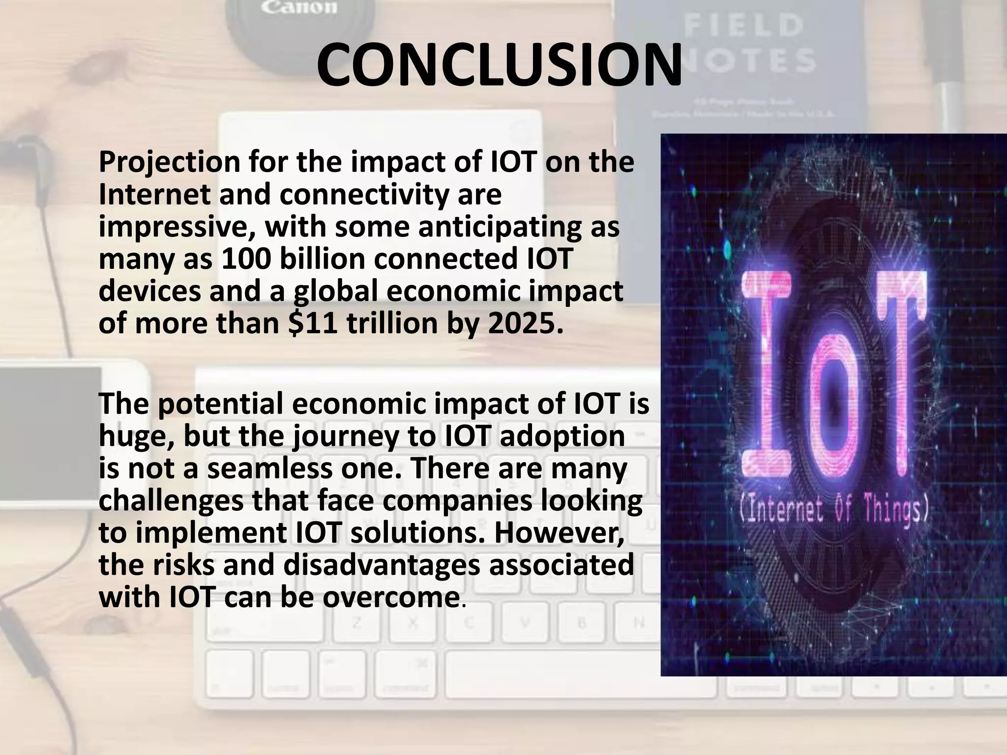CONCLUSION
Projection for the impact of IOT on the
Internet and connectivity are
impressive, with some anticipating as
many as 100 billion connected IOT
devices and a global economic impact
of more than $11 trillion by 2025.
The potential economic impact of IOT is
huge, but the journey to IOT adoption
is not a seamless one. There are many
challenges that face companies looking
to implement IOT solutions. However,
the risks and disadvantages associated
with IOT can be overcome.
 
