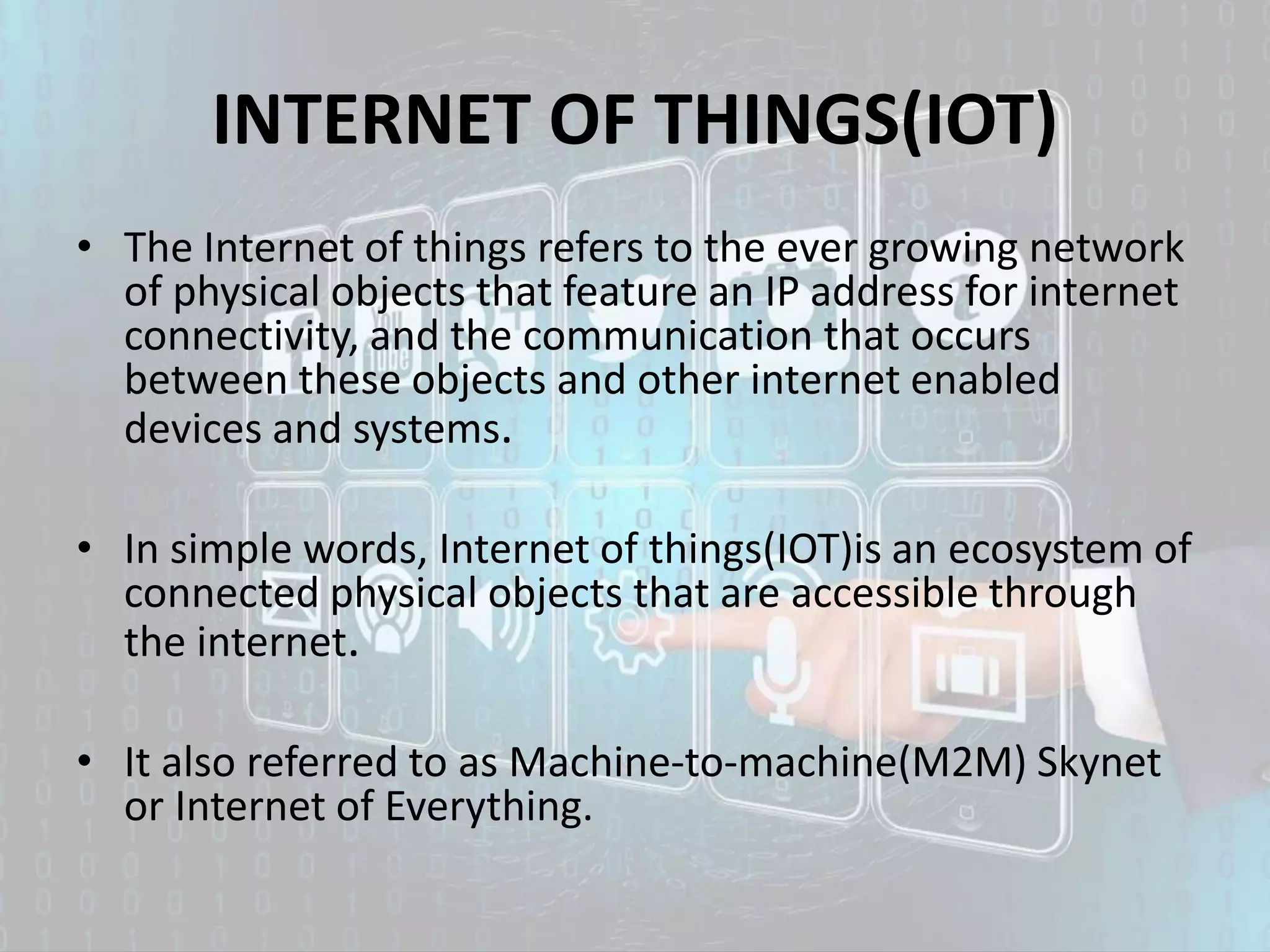 INTERNET OF THINGS(IOT)
• The Internet of things refers to the ever growing network
of physical objects that feature an IP address for internet
connectivity, and the communication that occurs
between these objects and other internet enabled
devices and systems.
• In simple words, Internet of things(IOT)is an ecosystem of
connected physical objects that are accessible through
the internet.
• It also referred to as Machine-to-machine(M2M) Skynet
or Internet of Everything.
 