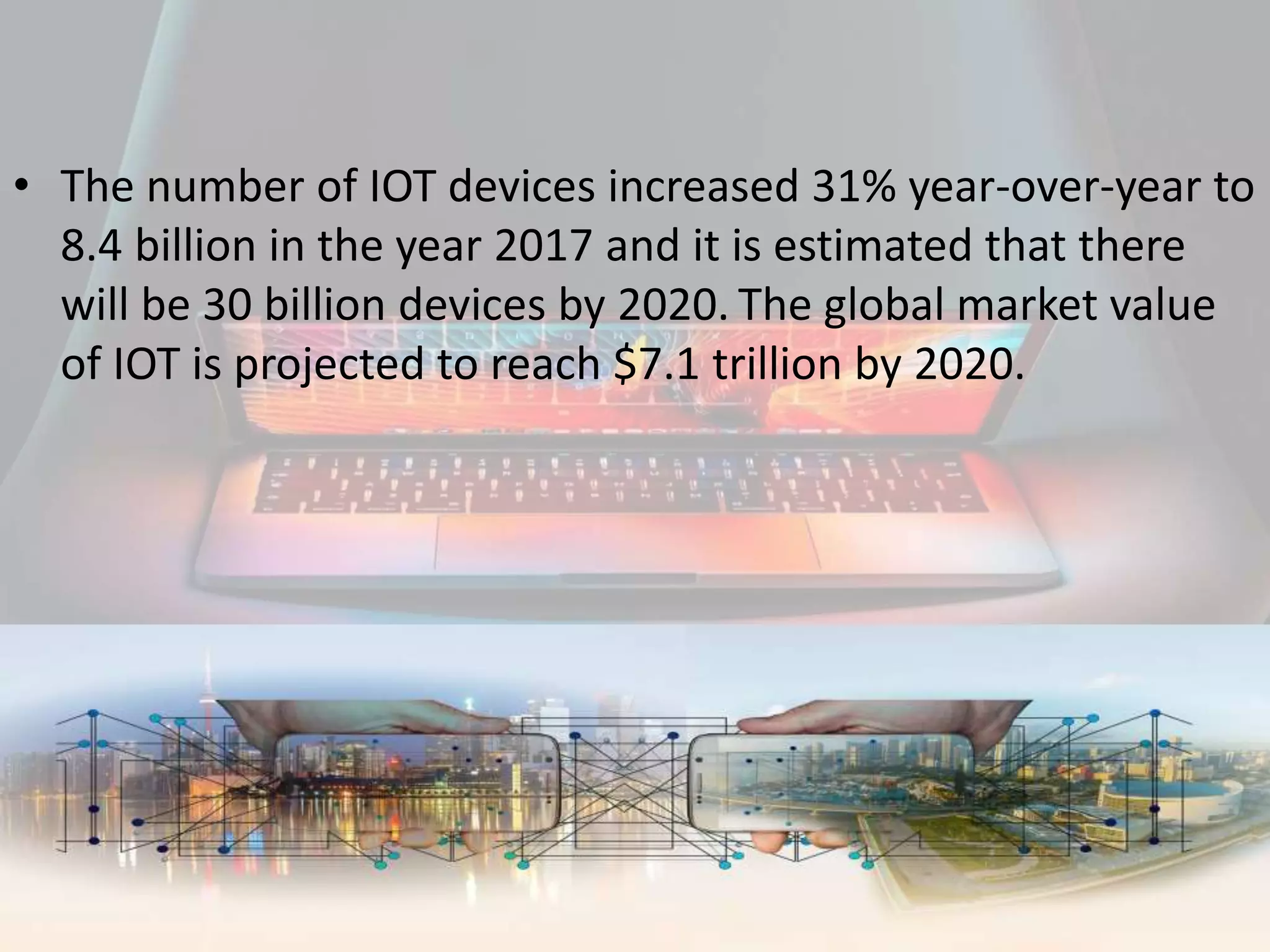 • The number of IOT devices increased 31% year-over-year to
8.4 billion in the year 2017 and it is estimated that there
will be 30 billion devices by 2020. The global market value
of IOT is projected to reach $7.1 trillion by 2020.
 