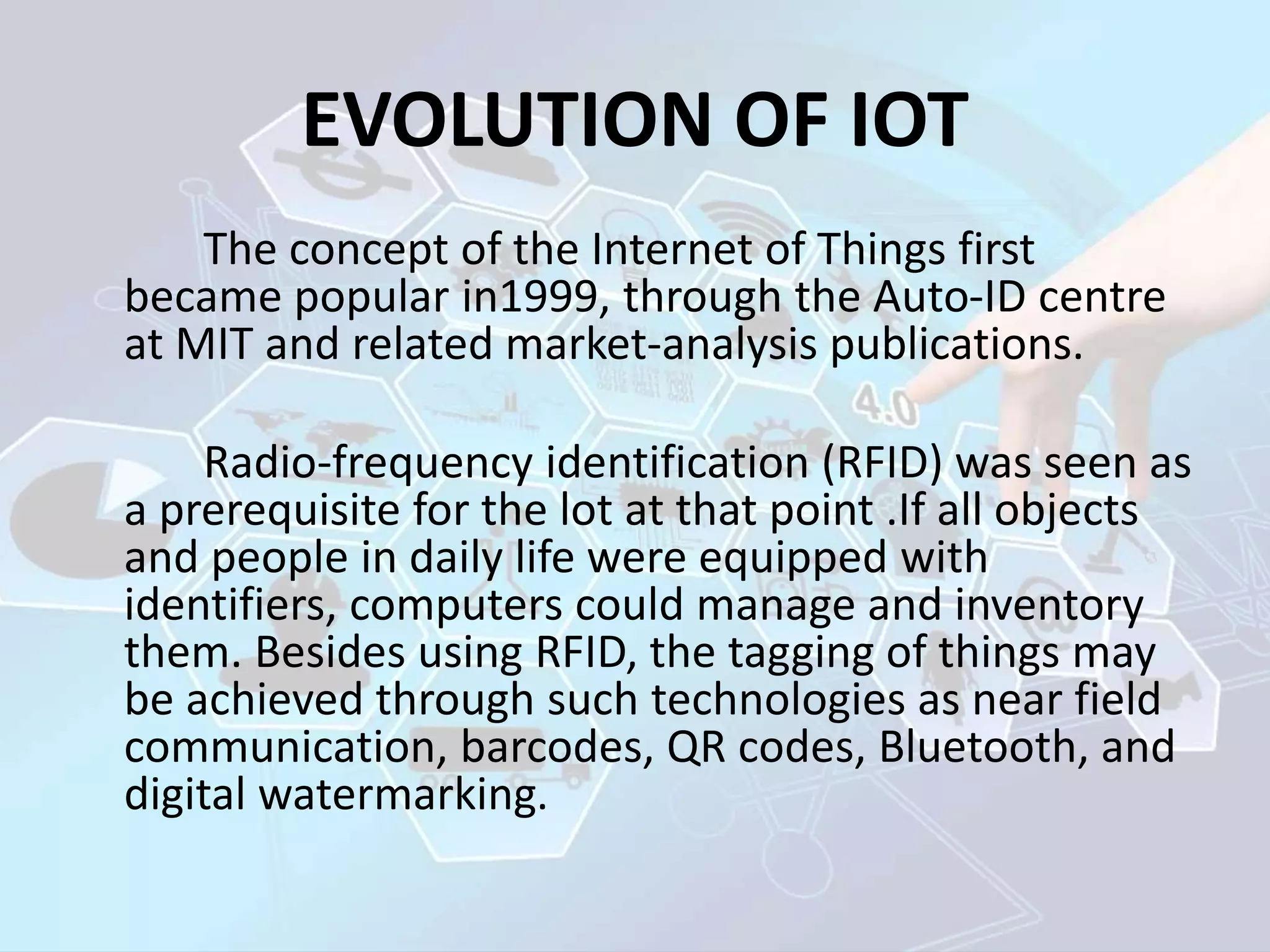 EVOLUTION OF IOT
The concept of the Internet of Things first
became popular in1999, through the Auto-ID centre
at MIT and related market-analysis publications.
Radio-frequency identification (RFID) was seen as
a prerequisite for the lot at that point .If all objects
and people in daily life were equipped with
identifiers, computers could manage and inventory
them. Besides using RFID, the tagging of things may
be achieved through such technologies as near field
communication, barcodes, QR codes, Bluetooth, and
digital watermarking.
 