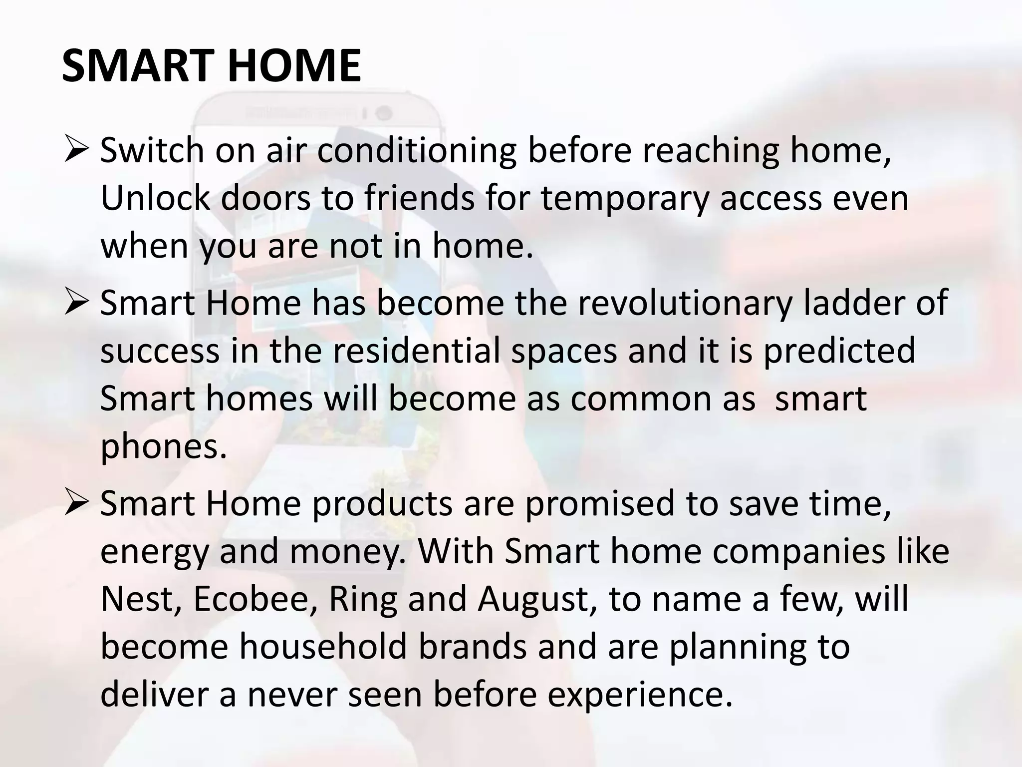 SMART HOME
 Switch on air conditioning before reaching home,
Unlock doors to friends for temporary access even
when you are not in home.
 Smart Home has become the revolutionary ladder of
success in the residential spaces and it is predicted
Smart homes will become as common as smart
phones.
 Smart Home products are promised to save time,
energy and money. With Smart home companies like
Nest, Ecobee, Ring and August, to name a few, will
become household brands and are planning to
deliver a never seen before experience.
 