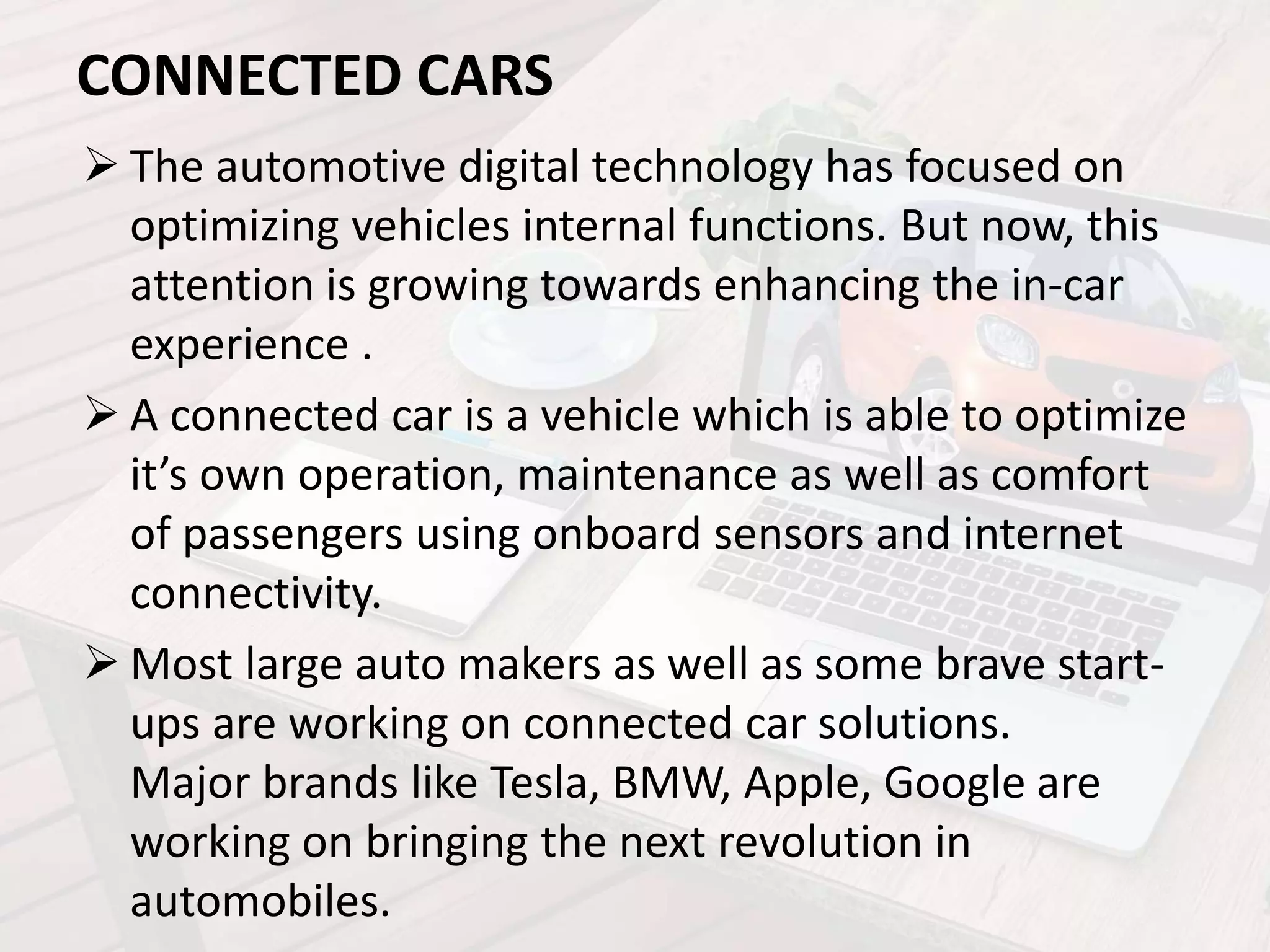 CONNECTED CARS
 The automotive digital technology has focused on
optimizing vehicles internal functions. But now, this
attention is growing towards enhancing the in-car
experience .
 A connected car is a vehicle which is able to optimize
it’s own operation, maintenance as well as comfort
of passengers using onboard sensors and internet
connectivity.
 Most large auto makers as well as some brave start-
ups are working on connected car solutions.
Major brands like Tesla, BMW, Apple, Google are
working on bringing the next revolution in
automobiles.
 