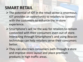 SMART RETAIL
 The potential of IOT in the retail sector is enormous.
IOT provides an opportunity to retailers to connect
...