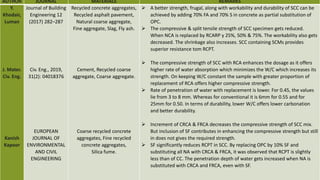 AUTHOR JOURNAL MATERIALS REMARKS
Y.
Khodair,
Luman
J. Mater.
Civ. Eng.
Kanish
Kapoor
Journal of Building
Engineering 12
(2017) 282–287
Civ. Eng., 2019,
31(2): 04018376
EUROPEAN
JOURNAL OF
ENVIRONMENTAL
AND CIVIL
ENGINEERING
Recycled concrete aggregates,
Recycled asphalt pavement,
Natural coarse aggregate,
Fine aggregate, Slag, Fly ash.
Cement, Recycled coarse
aggregate, Coarse aggregate.
Coarse recycled concrete
aggregates, Fine recycled
concrete aggregates,
Silica fume.
 A better strength, frugal, along with workability and durability of SCC can be
achieved by adding 70% FA and 70% S in concrete as partial substitution of
OPC.
 The compressive & split tensile strength of SCC specimen gets reduced.
When NCA is replaced by RCARP y 25%, 50% & 75%. The workability also gets
decreased. The shrinkage also increases. SCC containing SCMs provides
superior resistance tom RCPT.
 The compressive strength of SCC with RCA enhances the dosage as it offers
higher rate of water absorption which minimizes the W/C which increases its
strength. On keeping W/C constant the sample with greater proportion of
replacement of RCA offers higher compressive strength.
 Rate of penetration of water with replacement is lower. For 0.45, the values
lie from 3 to 8 mm. Whereas for conventional it is 6mm for 0.55 and for
25mm for 0.50. In terms of durability, lower W/C offers lower carbonation
and better durability.
 Increment of CRCA & FRCA decreases the compressive strength of SCC mix.
But inclusion of SF contributes in enhancing the compressive strength but still
in does not gives the required strength.
 SF significantly reduces RCPT in SCC. By replacing OPC by 10% SF and
substituting all NA with CRCA & FRCA, it was observed that RCPT is slightly
less than of CC. The penetration depth of water gets increased when NA is
substituted with CRCA and FRCA, even with SF.
 
