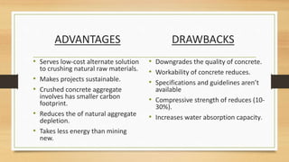 ADVANTAGES DRAWBACKS
• Downgrades the quality of concrete.
• Workability of concrete reduces.
• Specifications and guidelines aren’t
available
• Compressive strength of reduces (10-
30%).
• Increases water absorption capacity.
• Serves low-cost alternate solution
to crushing natural raw materials.
• Makes projects sustainable.
• Crushed concrete aggregate
involves has smaller carbon
footprint.
• Reduces the of natural aggregate
depletion.
• Takes less energy than mining
new.
 