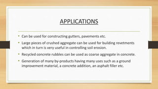 APPLICATIONS
• Can be used for constructing gutters, pavements etc.
• Large pieces of crushed aggregate can be used for building revetments
which in turn is very useful in controlling soil erosion.
• Recycled concrete rubbles can be used as coarse aggregate in concrete.
• Generation of many by-products having many uses such as a ground
improvement material, a concrete addition, an asphalt filler etc.
 
