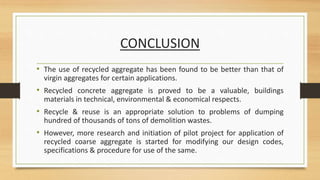 CONCLUSION
• The use of recycled aggregate has been found to be better than that of
virgin aggregates for certain applications.
• Recycled concrete aggregate is proved to be a valuable, buildings
materials in technical, environmental & economical respects.
• Recycle & reuse is an appropriate solution to problems of dumping
hundred of thousands of tons of demolition wastes.
• However, more research and initiation of pilot project for application of
recycled coarse aggregate is started for modifying our design codes,
specifications & procedure for use of the same.
 