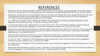 • Mohammed Omrane, Mohamed Rabehi, “Effect of natural pozzolan and recycled concrete aggregates on thermal and physio-
mechanical characteristics of self-compacting concrete,” Construction and Building Materials, Vol 247, pp. 118-576, (2020).
• Zhihong Pan, Juanlan Zhou, Xin Jiang, Yidong Xu, Ruoyu Jin, Jian Ma, Yuan Zhuang, Zikun Diao, Shengju Zhang, Qi Si, Wei Chen,
“Investigating the effects of steel slag powder on the properties of self-compacting concrete with recycled aggregates,”
Construction and Building Materials, Vol 200, pp 570-577, (2019).
• Saif I. Mohammed, Khalid B. Najim, “Mechanical strength, flexural behaviour and fracture energy of Recycled Concrete
Aggregate self-compacting concrete,” Structures, Vol 23, pp 34-43, (2020).
• L.A. Pereira-de-Oliveira, M.C.S. Nepomuceno, J.P. Castro-Comes, M.F.C. Vila, “Permeability properties of self-compacting
concrete with coarse recycled aggregates,” Construction and Building Materials, Vol 51, pp 113-120, (2014).
• Angel Salesa, Jose Angel Perez-Benedicto, Luis Mariano Esteban, Rosa Vicente-Vas, Martin Orna-Carmona, “Physio-mechanical
properties of multi-recycled self-compacting concrete prepared with precast concrete rejects,” Construction and Building
Materials, Vol. 153, pp 364-373, (2017).
• Zoran Jure Grdic, Gordana A. Toplicic-Curcui, Iva M. Despotovic, Nenad S. Ristic, “Properties of self-compacting concrete
prepared with coarse recycled concrete aggregate,” Construction and Building Materials, Vol. 24, pp 1129-1133, (2010).
• S.C. Kou, C.S. Poon, “Properties of self-compacting concrete prepared with coarse and fine recycled concrete aggregates,”
Cement & Concrete Composites, Vol. 31, pp 622-627, (2009).
• K.C. Panda, P.K. Bal, “Properties of self-compacting concrete using recycled coarse aggregate,” Procedia Engineering, Vol. 51, pp
159-164, (2013).
• Mohammed Abed, Rita Nemes, Bassam A. Tayeh, “Properties of self-compacting high-strength concrete containing multiple use
of recycled aggregate,” Journal of King Saud University – Engineering Sciences, (2018).
REFERENCES
 