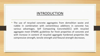 INTRODUCTION
• The use of recycled concrete aggregates from demolition waste and
rubble in combination with cementitious additions in concrete has
various advantages. Self Compacting Concrete(SCC) with recycled
aggregate meet EFNARC guidelines for fresh properties of concrete and
with increase in content of recycled aggregate hardened properties like
compressive strength, tensile strength and flexural strength decreases.
 