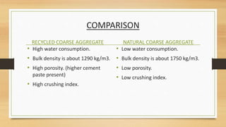 COMPARISON
RECYCLED COARSE AGGREGATE
• High water consumption.
• Bulk density is about 1290 kg/m3.
• High porosity. (higher cement
paste present)
• High crushing index.
NATURAL COARSE AGGREGATE
• Low water consumption.
• Bulk density is about 1750 kg/m3.
• Low porosity.
• Low crushing index.
 