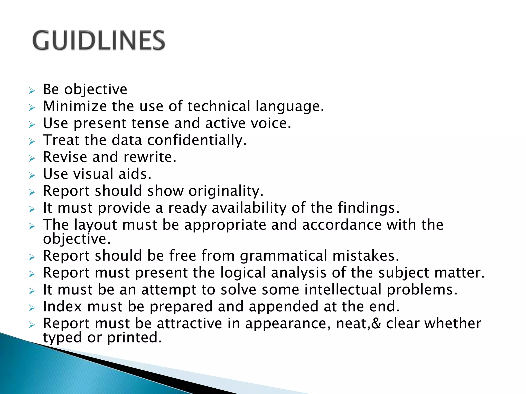  Be objective
 Minimize the use of technical language.
 Use present tense and active voice.
 Treat the data confidentially.
 Revise and rewrite.
 Use visual aids.
 Report should show originality.
 It must provide a ready availability of the findings.
 The layout must be appropriate and accordance with the
objective.
 Report should be free from grammatical mistakes.
 Report must present the logical analysis of the subject matter.
 It must be an attempt to solve some intellectual problems.
 Index must be prepared and appended at the end.
 Report must be attractive in appearance, neat,& clear whether
typed or printed.
 