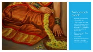 Pushpavach
ayank
• Avantika wasseated
in Pramadvan.
• Cheti comes and tells
her that , Queen want
both Malas made by
Avantika ,for wedding
of Padmavatiand
UDAYANA.
• Due to her high Class
heredity and
lovingness.
• Avavntika make done
the work , but also
became sad in heart.
 