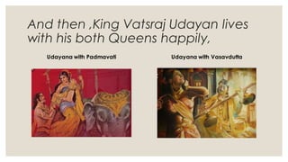 And then ,King Vatsraj Udayan lives
with his both Queens happily,
Udayana with Padmavati Udayana with Vasavdutta
 