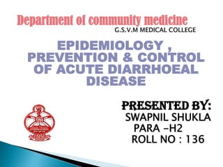 EPIDEMIOLOGY ,
PREVENTION & CONTROL
OF ACUTE DIARRHOEAL
DISEASE
PRESENTED BY:
SWAPNIL SHUKLA
PARA -H2
ROLL NO : 136
Department of community medicine
 