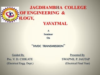 JAGDHAMBHA COLLEGE
OF ENGINEERING &
TECHNOLOGY,
YAVATMAL
A
Seminar
On
“HVDC TRANSMISSION”
Guided By Presented By
Pro. V. D. CHIKATE SWAPNIL P. JAGTAP
(Electrical Engg. Dept.) (Electrical Final Year)
 