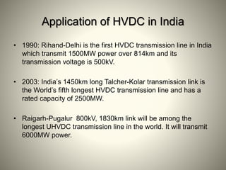 Application of HVDC in India
• 1990: Rihand-Delhi is the first HVDC transmission line in India
which transmit 1500MW power over 814km and its
transmission voltage is 500kV.
• 2003: India’s 1450km long Talcher-Kolar transmission link is
the World’s fifth longest HVDC transmission line and has a
rated capacity of 2500MW.
• Raigarh-Pugalur 800kV, 1830km link will be among the
longest UHVDC transmission line in the world. It will transmit
6000MW power.
 
