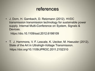 references
• J. Dorn, H. Gambach, D. Retzmann (2012). HVDC
transmission transmission technology for sustainable power
supply. Internal Multi-Conference on System, Signals &
Devices.
https://dio.10.1109/ssd.2012.6198109
• T. J. Hammons, V. F. Lescale, K. Uecker, M. Haeusler (2012).
State of the Art in Ultrahigh-Voltage Transmission.
https://doi.org/10.1109/JPROC.2011.2152310
 