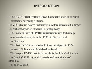 INTRODUCTION
• The HVDC (High Voltage Direct Current) is used to transmit
electricity over long distance.
• HVDC electric power transmission system also called a power
superhighway or an electrical superhighway.
• The modern form of HVDC transmission uses technology
developed extensively in the 1930s in Sweden and
in Germany.
• The first HVDC transmission link was designed in 1954
between Goltland and Mainland in Sweden .
• The longest HVDC link in the world is the Rio Madeira link
in Brazil (2385 km), which consists of two bipoles of
±600 kV,
3150 MW each.
 