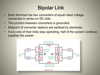 Bipolar Link
• Each terminal has two converters of equal rated voltage,
connected in series on DC side.
• The junction between converters is grounded.
• Midpoint of converter stations are earthed by electrode.
• If any one of their links stop operating, half of the system continue
supplies the power.
 