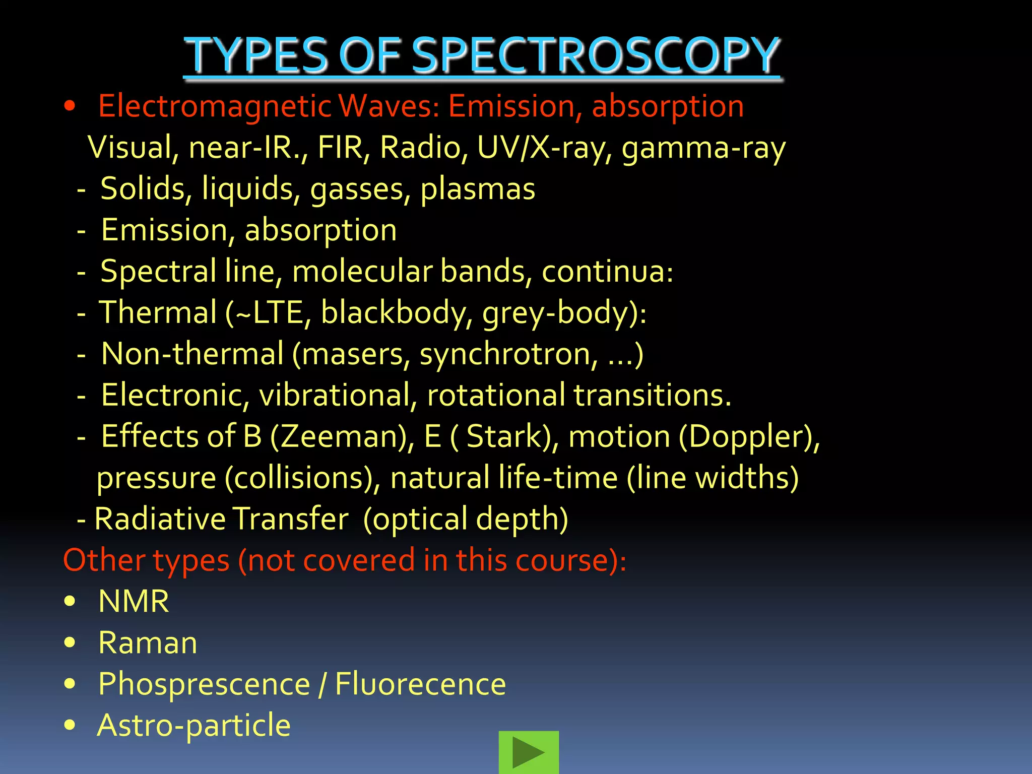 TYPES OF SPECTROSCOPY
• Electromagnetic Waves: Emission, absorption
  Visual, near-IR., FIR, Radio, UV/X-ray, gamma-ray
 - Solids, liquids, gasses, plasmas
 - Emission, absorption
 - Spectral line, molecular bands, continua:
 - Thermal (~LTE, blackbody, grey-body):
 - Non-thermal (masers, synchrotron, …)
 - Electronic, vibrational, rotational transitions.
 - Effects of B (Zeeman), E ( Stark), motion (Doppler),
   pressure (collisions), natural life-time (line widths)
 - Radiative Transfer (optical depth)
Other types (not covered in this course):
• NMR
• Raman
• Phosprescence / Fluorecence
• Astro-particle
 