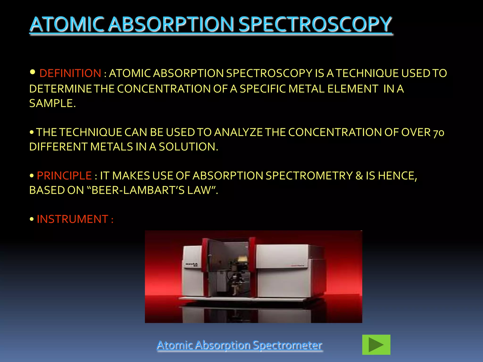 ATOMIC ABSORPTION SPECTROSCOPY

• DEFINITION : ATOMIC ABSORPTION SPECTROSCOPY IS A TECHNIQUE USED TO
DETERMINE THE CONCENTRATION OF A SPECIFIC METAL ELEMENT IN A
SAMPLE.

• THE TECHNIQUE CAN BE USED TO ANALYZE THE CONCENTRATION OF OVER 70
DIFFERENT METALS IN A SOLUTION.

• PRINCIPLE : IT MAKES USE OF ABSORPTION SPECTROMETRY & IS HENCE,
BASED ON “BEER-LAMBART’S LAW”.

• INSTRUMENT :




                     Atomic Absorption Spectrometer
 