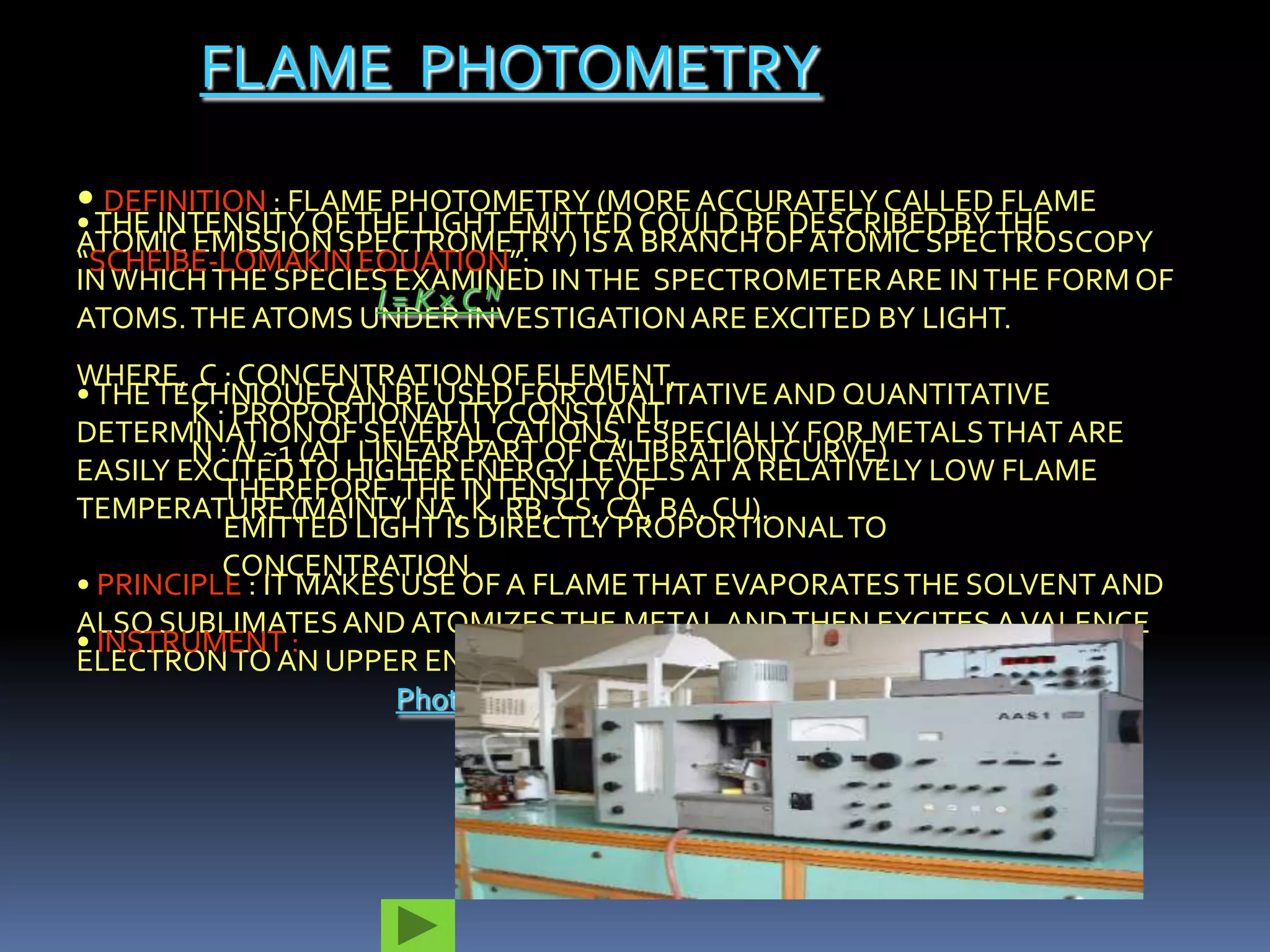 FLAME PHOTOMETRY
• DEFINITION : FLAME PHOTOMETRY (MORE ACCURATELY CALLED FLAME
• THE INTENSITY OF THE LIGHT EMITTED COULD BE DESCRIBED BY THE
ATOMIC EMISSION SPECTROMETRY) IS A BRANCH OF ATOMIC SPECTROSCOPY
“SCHEIBE-LOMAKIN EQUATION”:
IN WHICH THE SPECIES EXAMINED IN THE SPECTROMETER ARE IN THE FORM OF
                    I=K×CN
ATOMS. THE ATOMS UNDER INVESTIGATION ARE EXCITED BY LIGHT.
WHERE, C : CONCENTRATION OF ELEMENT,
• THE TECHNIQUE CAN BE USED FOR QUALITATIVE AND QUANTITATIVE
        K : PROPORTIONALITY CONSTANT,
DETERMINATION OF SEVERAL CATIONS, ESPECIALLY FOR METALS THAT ARE
        N : N ~1 (AT LINEAR PART OF CALIBRATION CURVE)
EASILY EXCITED TO HIGHER ENERGY LEVELS AT A RELATIVELY LOW FLAME
           THEREFORE ,THE INTENSITY OF
TEMPERATURE (MAINLY NA, K, RB, CS, CA, BA, CU).
           EMITTED LIGHT IS DIRECTLY PROPORTIONAL TO
           CONCENTRATION.
• PRINCIPLE : IT MAKES USE OF A FLAME THAT EVAPORATES THE SOLVENT AND
ALSO SUBLIMATES AND ATOMIZES THE METAL AND THEN EXCITES A VALENCE
• INSTRUMENT :
ELECTRON TO AN UPPER ENERGY STATE.
                        Photograph of a flame photometer
 