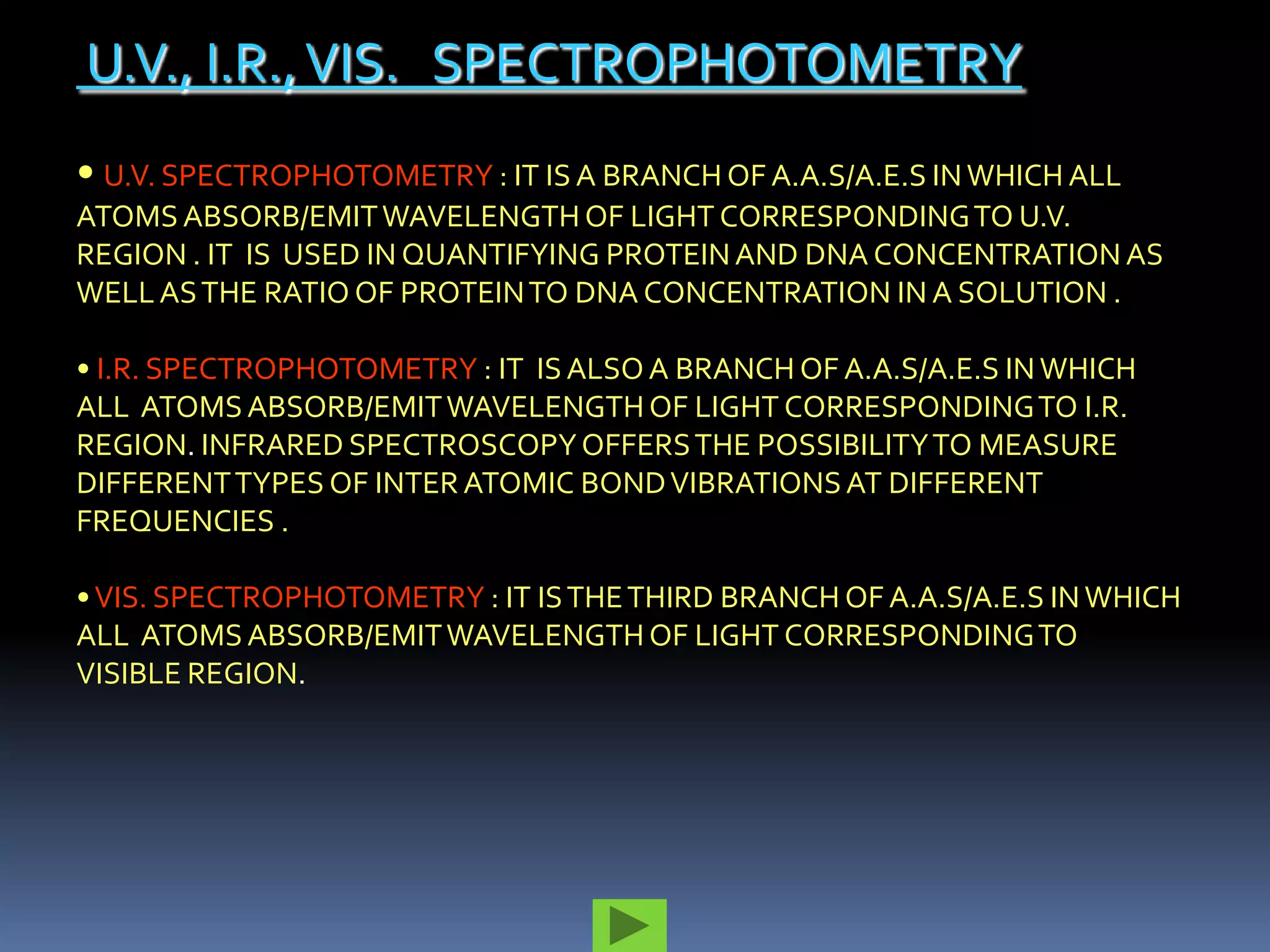 U.V., I.R., VIS. SPECTROPHOTOMETRY
• U.V. SPECTROPHOTOMETRY : IT IS A BRANCH OF A.A.S/A.E.S IN WHICH ALL
ATOMS ABSORB/EMIT WAVELENGTH OF LIGHT CORRESPONDING TO U.V.
REGION . IT IS USED IN QUANTIFYING PROTEIN AND DNA CONCENTRATION AS
WELL AS THE RATIO OF PROTEIN TO DNA CONCENTRATION IN A SOLUTION .

• I.R. SPECTROPHOTOMETRY : IT IS ALSO A BRANCH OF A.A.S/A.E.S IN WHICH
ALL ATOMS ABSORB/EMIT WAVELENGTH OF LIGHT CORRESPONDING TO I.R.
REGION. INFRARED SPECTROSCOPY OFFERS THE POSSIBILITY TO MEASURE
DIFFERENT TYPES OF INTER ATOMIC BOND VIBRATIONS AT DIFFERENT
FREQUENCIES .

• VIS. SPECTROPHOTOMETRY : IT IS THE THIRD BRANCH OF A.A.S/A.E.S IN WHICH
ALL ATOMS ABSORB/EMIT WAVELENGTH OF LIGHT CORRESPONDING TO
VISIBLE REGION.
 