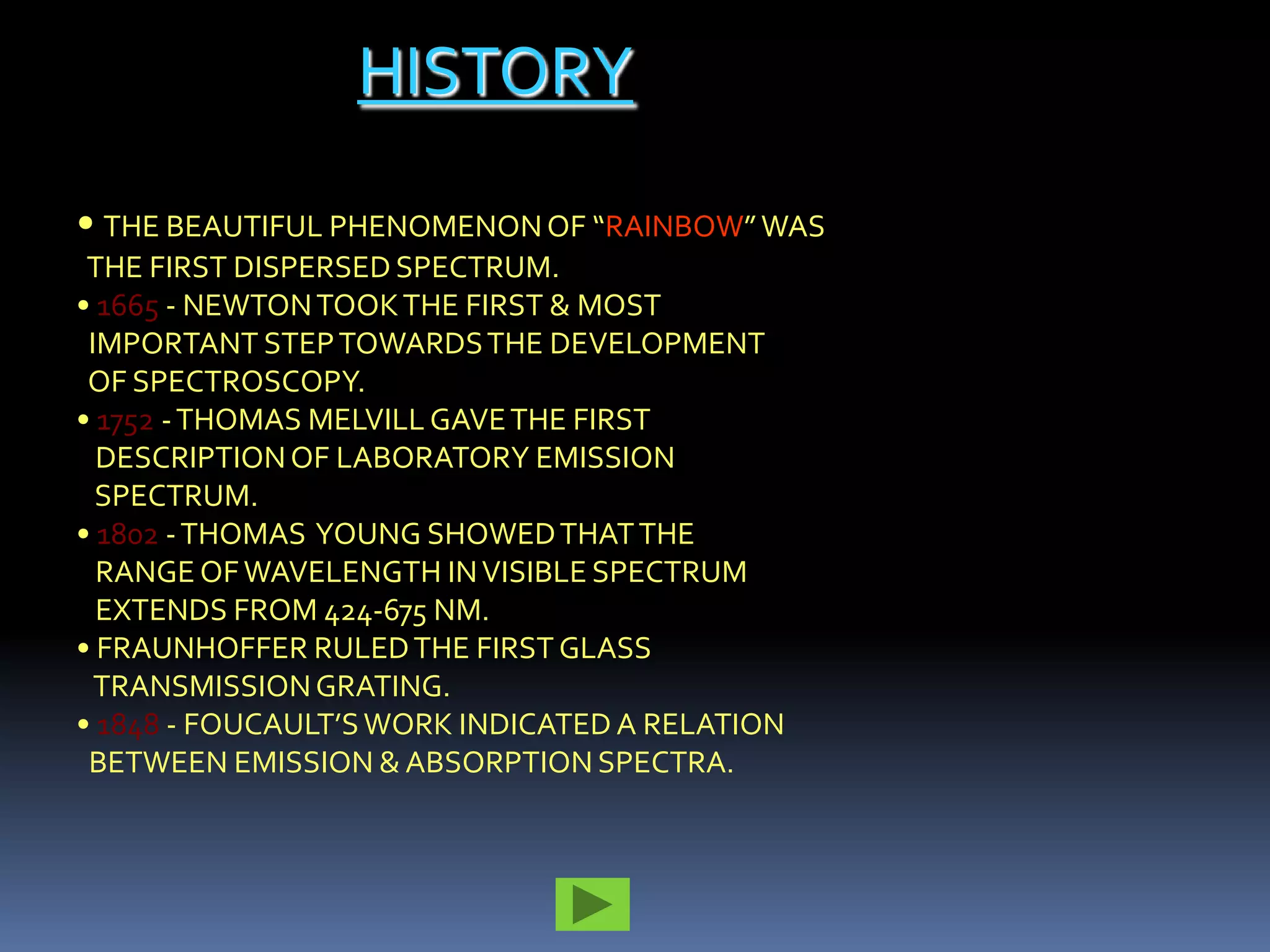 HISTORY

• THE BEAUTIFUL PHENOMENON OF “RAINBOW” WAS
 THE FIRST DISPERSED SPECTRUM.
• 1665 - NEWTON TOOK THE FIRST & MOST
 IMPORTANT STEP TOWARDS THE DEVELOPMENT
 OF SPECTROSCOPY.
• 1752 - THOMAS MELVILL GAVE THE FIRST
  DESCRIPTION OF LABORATORY EMISSION
  SPECTRUM.
• 1802 - THOMAS YOUNG SHOWED THAT THE
  RANGE OF WAVELENGTH IN VISIBLE SPECTRUM
  EXTENDS FROM 424-675 NM.
• FRAUNHOFFER RULED THE FIRST GLASS
  TRANSMISSION GRATING.
• 1848 - FOUCAULT’S WORK INDICATED A RELATION
 BETWEEN EMISSION & ABSORPTION SPECTRA.
 