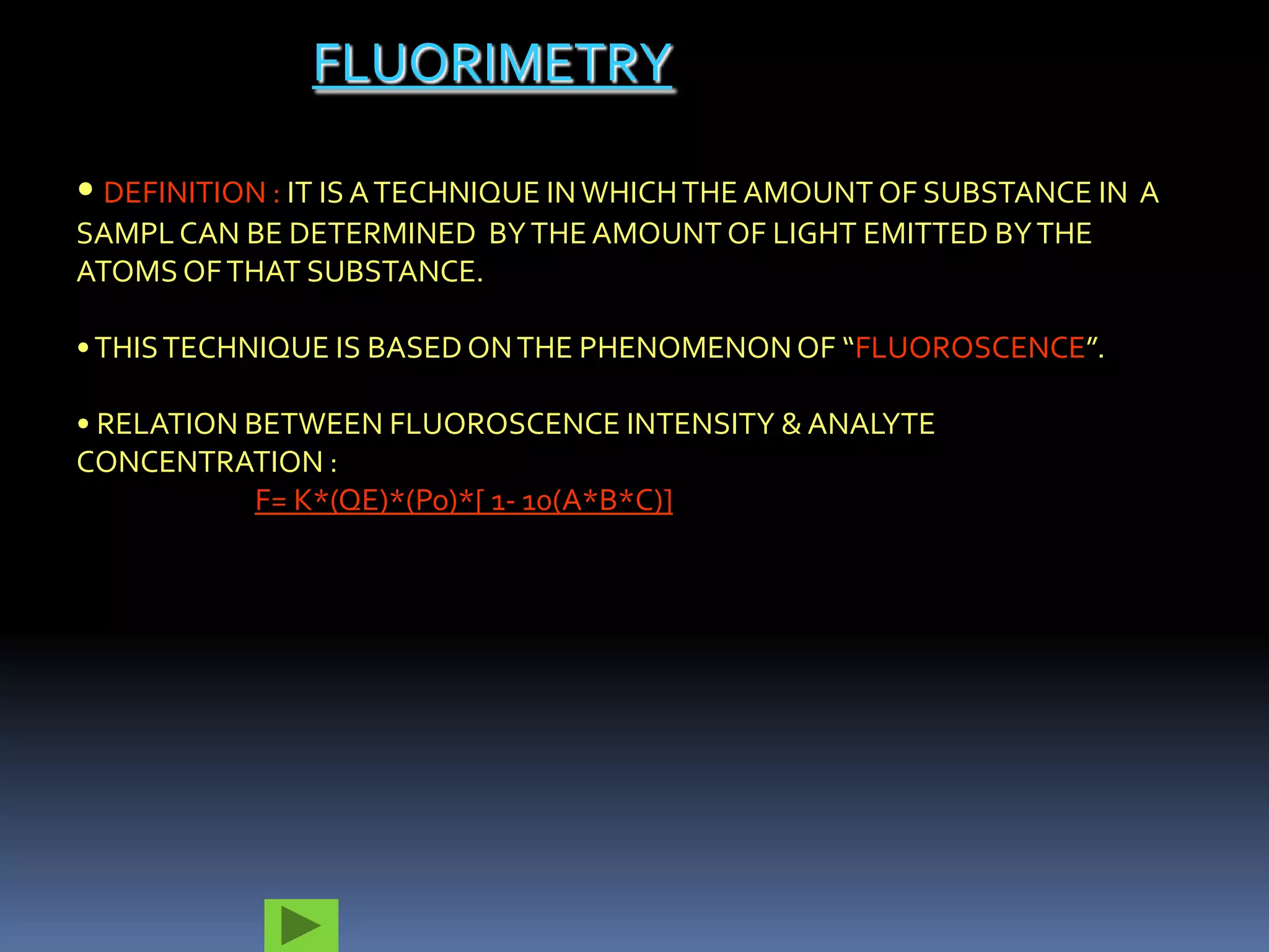 FLUORIMETRY

• DEFINITION : IT IS A TECHNIQUE IN WHICH THE AMOUNT OF SUBSTANCE IN A
SAMPL CAN BE DETERMINED BY THE AMOUNT OF LIGHT EMITTED BY THE
ATOMS OF THAT SUBSTANCE.

• THIS TECHNIQUE IS BASED ON THE PHENOMENON OF “FLUOROSCENCE”.

• RELATION BETWEEN FLUOROSCENCE INTENSITY & ANALYTE
CONCENTRATION :
            F= K*(QE)*(Po)*[ 1- 10(A*B*C)]
 