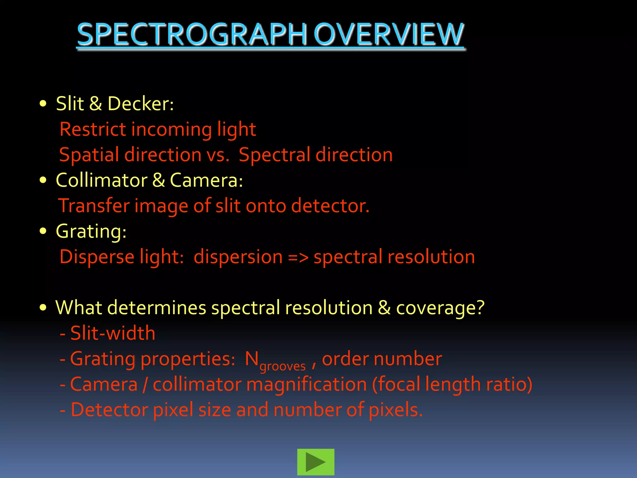 SPECTROGRAPH OVERVIEW

• Slit & Decker:
  Restrict incoming light
  Spatial direction vs. Spectral direction
• Collimator & Camera:
  Transfer image of slit onto detector.
• Grating:
  Disperse light: dispersion => spectral resolution

• What determines spectral resolution & coverage?
  - Slit-width
  - Grating properties: Ngrooves , order number
  - Camera / collimator magnification (focal length ratio)
  - Detector pixel size and number of pixels.
 