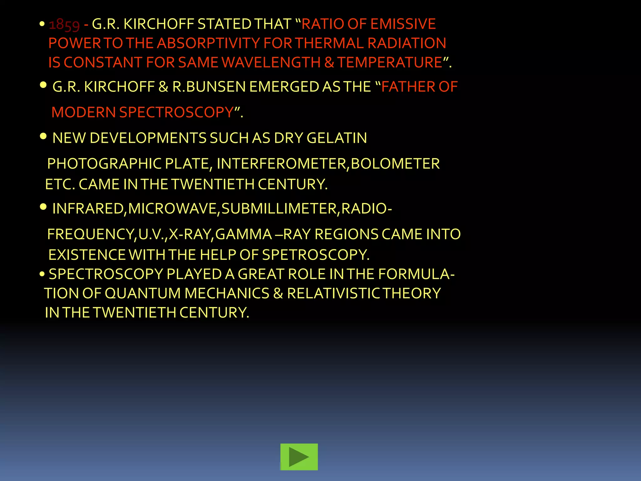 • 1859 - G.R. KIRCHOFF STATED THAT “RATIO OF EMISSIVE
  POWER TO THE ABSORPTIVITY FOR THERMAL RADIATION
  IS CONSTANT FOR SAME WAVELENGTH & TEMPERATURE”.
• G.R. KIRCHOFF & R.BUNSEN EMERGED AS THE “FATHER OF
 MODERN SPECTROSCOPY”.
• NEW DEVELOPMENTS SUCH AS DRY GELATIN
PHOTOGRAPHIC PLATE, INTERFEROMETER,BOLOMETER
ETC. CAME IN THE TWENTIETH CENTURY.
• INFRARED,MICROWAVE,SUBMILLIMETER,RADIO-
  FREQUENCY,U.V.,X-RAY,GAMMA –RAY REGIONS CAME INTO
  EXISTENCE WITH THE HELP OF SPETROSCOPY.
• SPECTROSCOPY PLAYED A GREAT ROLE IN THE FORMULA-
 TION OF QUANTUM MECHANICS & RELATIVISTIC THEORY
 IN THE TWENTIETH CENTURY.
 
