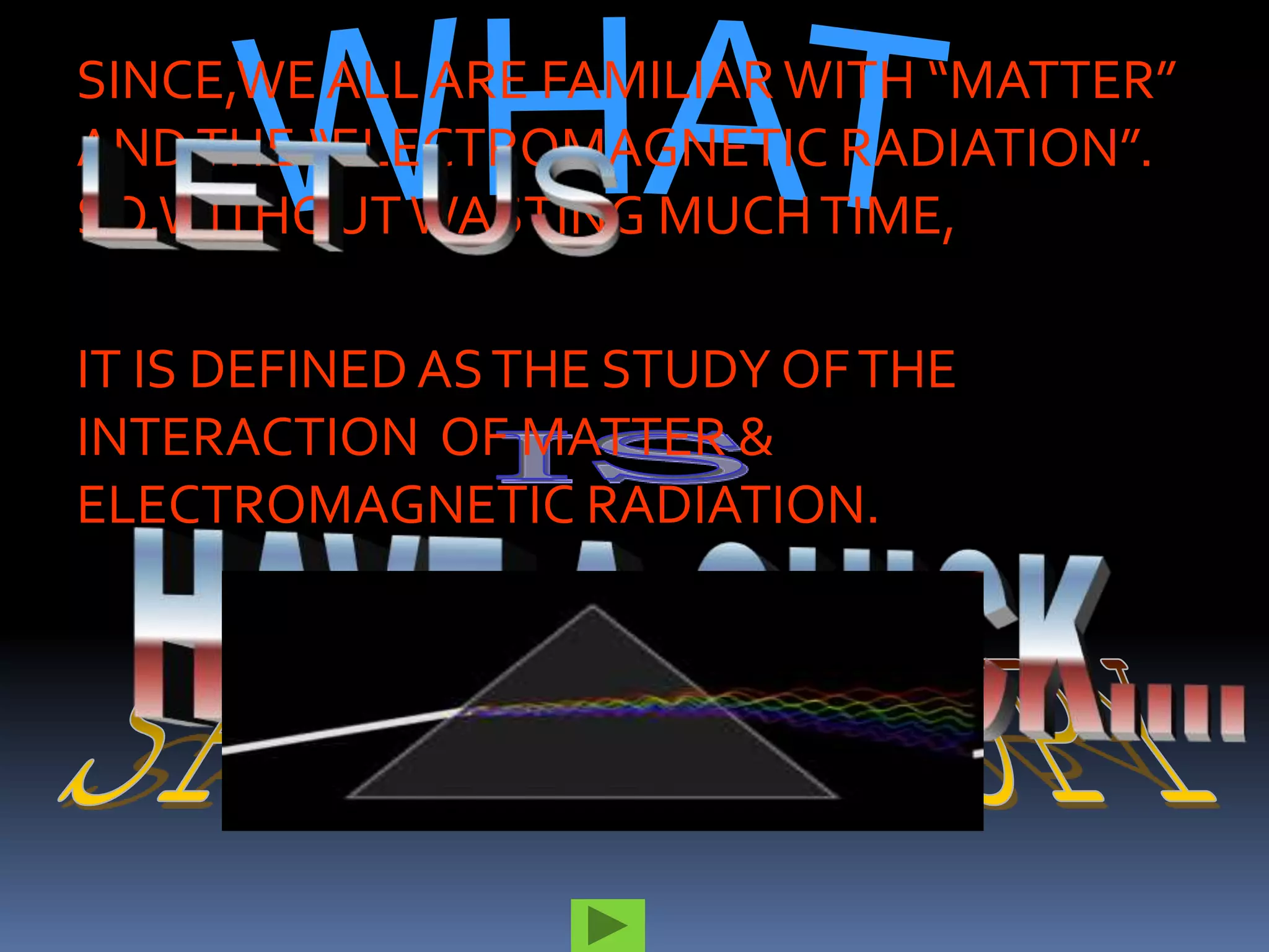 SINCE,WE ALL ARE FAMILIAR WITH “MATTER”
AND THE “ELECTROMAGNETIC RADIATION”.
SO,WITHOUT WASTING MUCH TIME,

IT IS DEFINED AS THE STUDY OF THE
INTERACTION OF MATTER &
ELECTROMAGNETIC RADIATION.
 